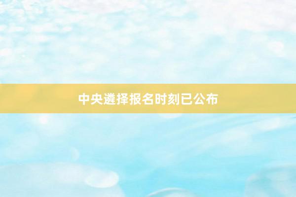 中央遴择报名时刻已公布