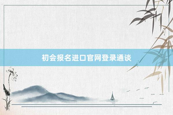 初会报名进口官网登录通谈