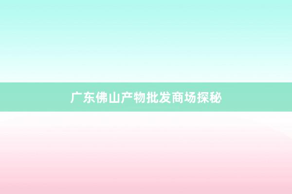 广东佛山产物批发商场探秘