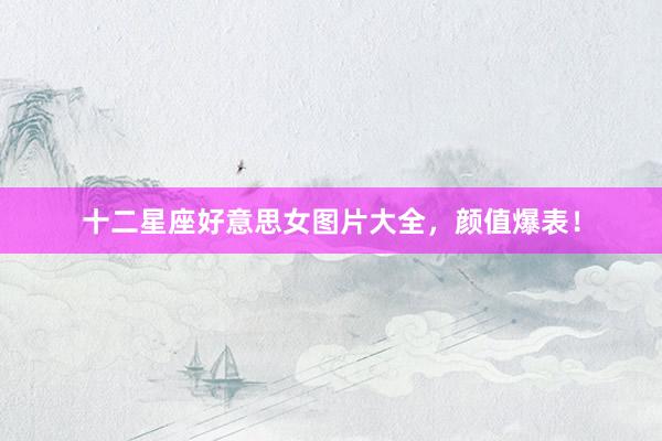 十二星座好意思女图片大全，颜值爆表！