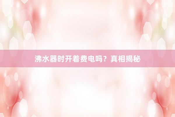 沸水器时开着费电吗？真相揭秘