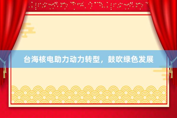 台海核电助力动力转型，鼓吹绿色发展